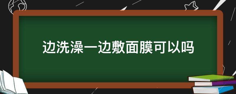 边洗澡一边敷面膜可以吗（边洗澡一边敷面膜可以吗）