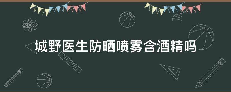 城野医生防晒喷雾含酒精吗（城野医生防晒喷雾成分表）