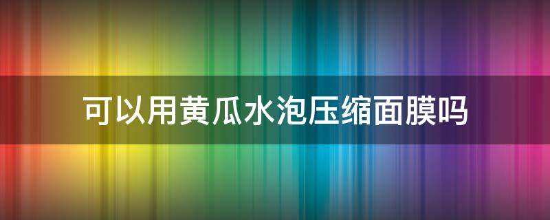 可以用黄瓜水泡压缩面膜吗（用黄瓜水泡压缩面膜可以每天敷吗）