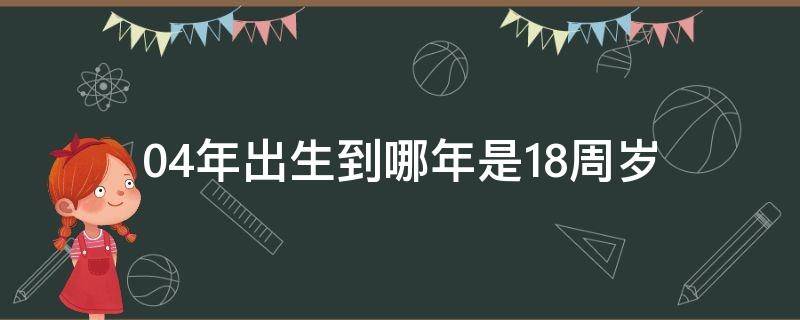 04年出生到哪年是18周岁 04年出生什么时候满18周岁