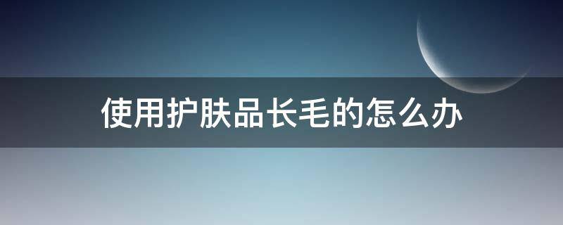 使用护肤品长毛的怎么办（用护肤品长毛了,停止使用,会代谢么）