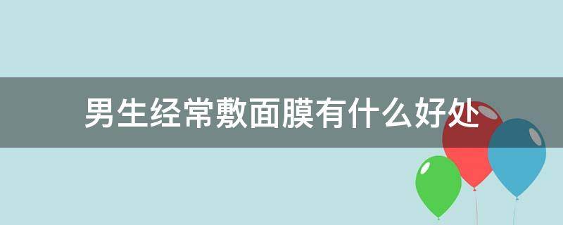 男生经常敷面膜有什么好处 男生经常敷面膜有什么好处和坏处