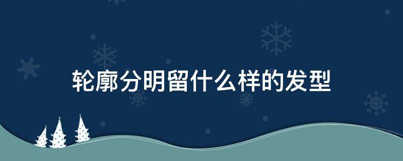 轮廓分明留什么样的发型（轮廓分明留什么样的发型好看）