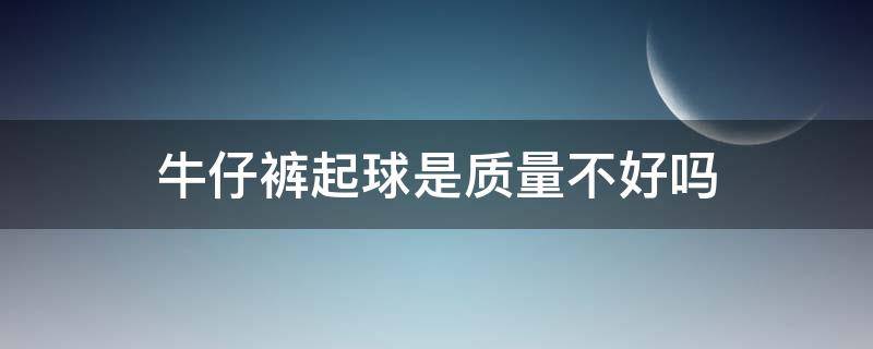 牛仔裤起球是质量不好吗（牛仔裤起球是质量不好吗为什么）