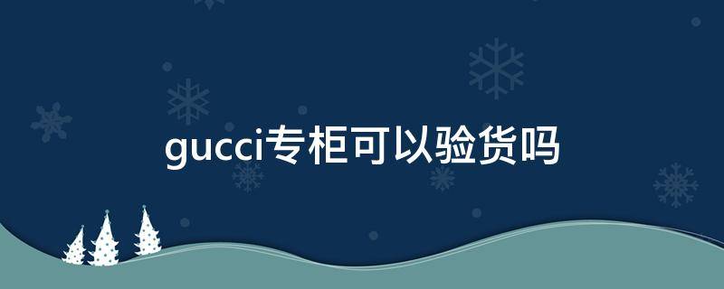 gucci专柜可以验货吗 gucci专柜可以验真假吗