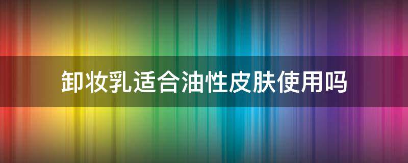 卸妆乳适合油性皮肤使用吗 卸妆油适合油性皮肤用吗