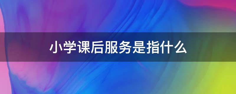 小学课后服务是指什么 小学课后服务是指什么工作