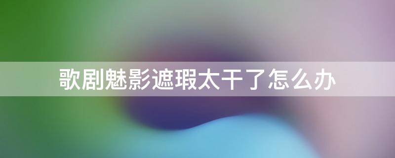 歌剧魅影遮瑕太干了怎么办 歌剧魅影遮瑕多久用完