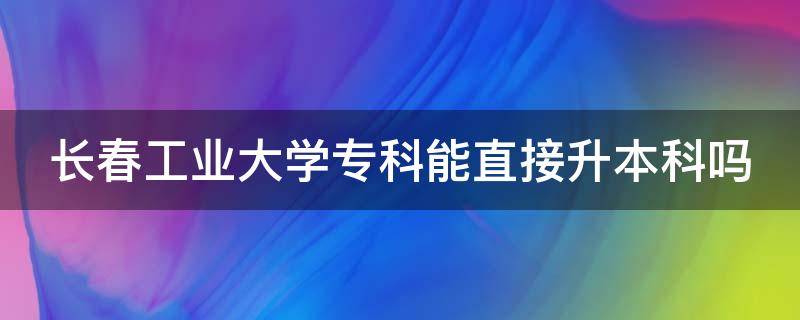 长春工业大学专科能直接升本科吗（长春工业大学专科可以专升本吗）