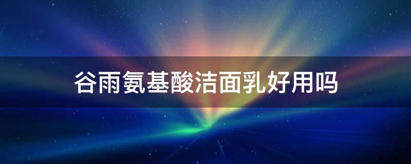 谷雨氨基酸洁面乳好用吗（谷雨氨基酸洗面奶洁面原液好不好用呢）