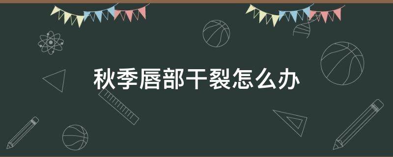 秋季唇部干裂怎么办（秋季唇部干裂怎么办小妙招）