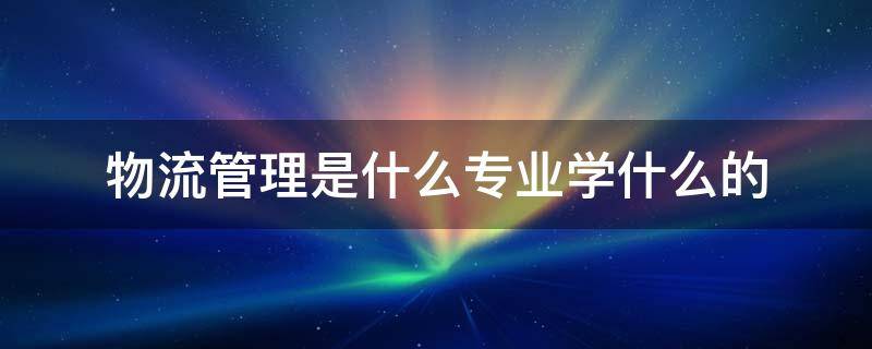 物流管理是什么专业学什么的 物流管理这个专业是干什么的