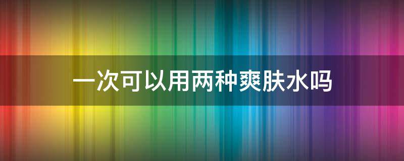 一次可以用两种爽肤水吗（可以用两种不同的爽肤水吗）