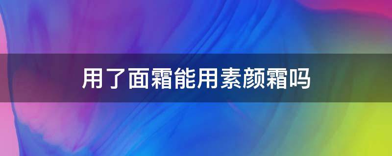 用了面霜能用素颜霜吗（用了面霜还可以用素颜霜吗?）