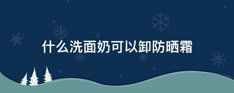 什么洗面奶可以卸防晒霜 什么洗面奶能卸防晒