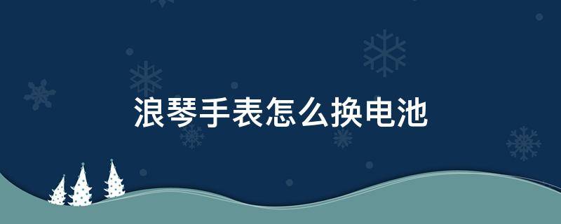 浪琴手表怎么换电池（浪琴手表怎么换电池怎么打开后盖视频）