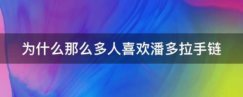 为什么那么多人喜欢潘多拉手链（为什么那么多人喜欢潘多拉手链呢）