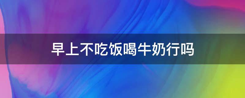 早上不吃饭喝牛奶行吗 早上不吃饭喝牛奶行吗女生