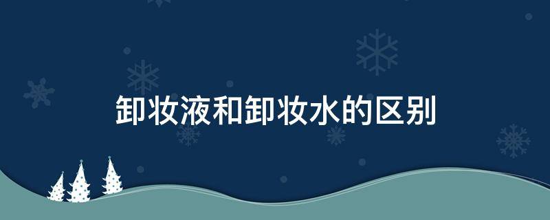 卸妆液和卸妆水的区别（卸妆液和卸妆水哪个更好）