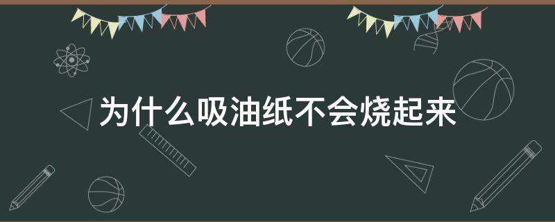 为什么吸油纸不会烧起来（吸油纸为什么吸不出油）