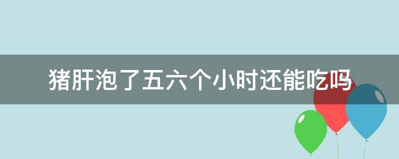 猪肝泡了五六个小时还能吃吗（猪肝泡了五六个小时还能吃吗视频）