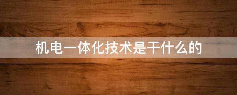 机电一体化技术是干什么的 机电一体化技术是干什么的2020年