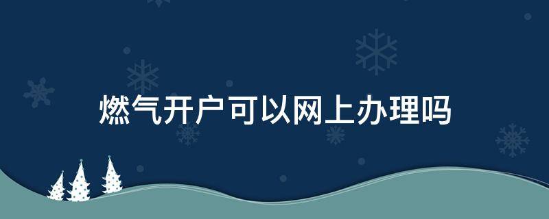 燃气开户可以网上办理吗（燃气开户网上可以开吗）