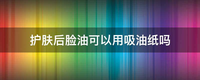 护肤后脸油可以用吸油纸吗 护肤后脸油可以用吸油纸吗