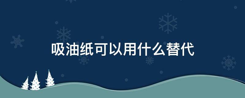 吸油纸可以用什么替代 吸油纸能不能用