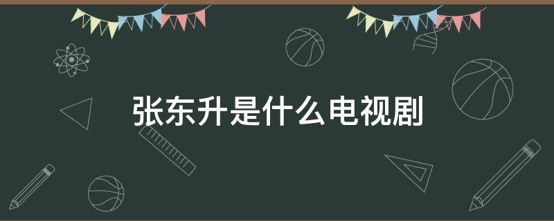 张东升是什么电视剧 张东升是什么电视剧的人物