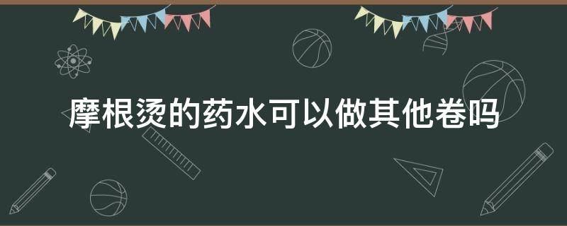 摩根烫的药水可以做其他卷吗（摩根烫用药水吗）