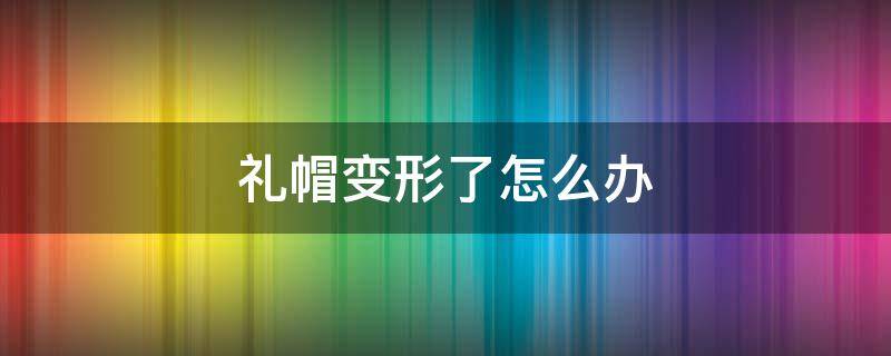 礼帽变形了怎么办（礼帽变形了怎么办视频）