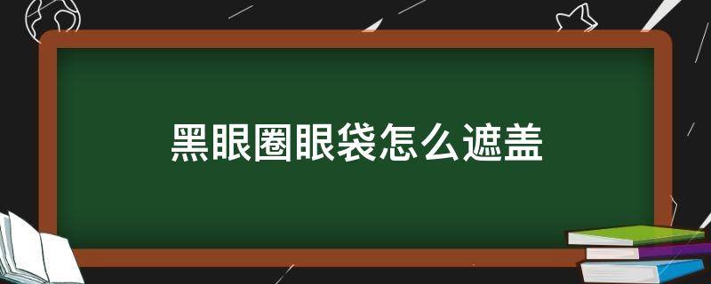 黑眼圈眼袋怎么遮盖 黑眼圈眼袋怎么遮盖掉