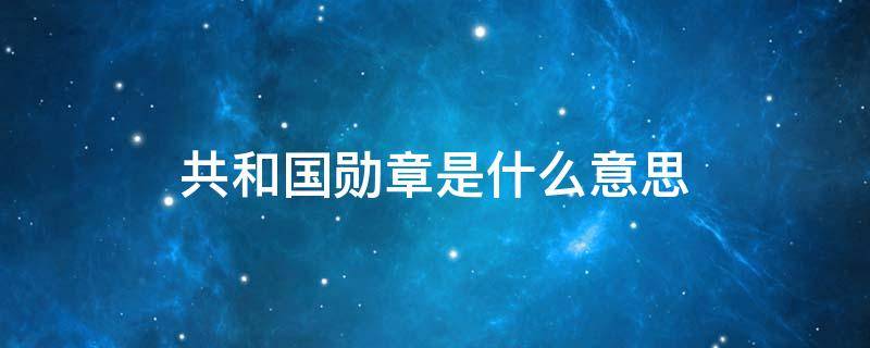 共和国勋章是什么意思 共和国勋章是什么意思呀