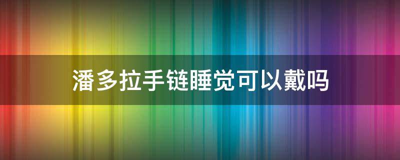 潘多拉手链睡觉可以戴吗 潘多拉手链睡觉可以戴吗