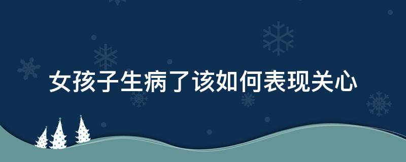 女孩子生病了该如何表现关心（女孩子生病了该如何表现关心她）