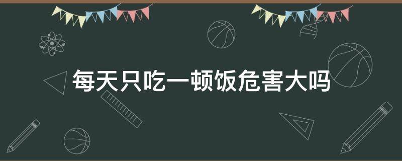 每天只吃一顿饭危害大吗（每天只吃一顿饭会对身体有影响吗）