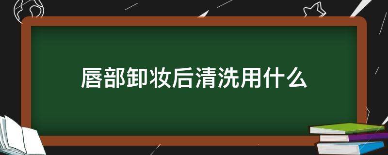 唇部卸妆后清洗用什么（唇部卸妆后清洗用什么好）