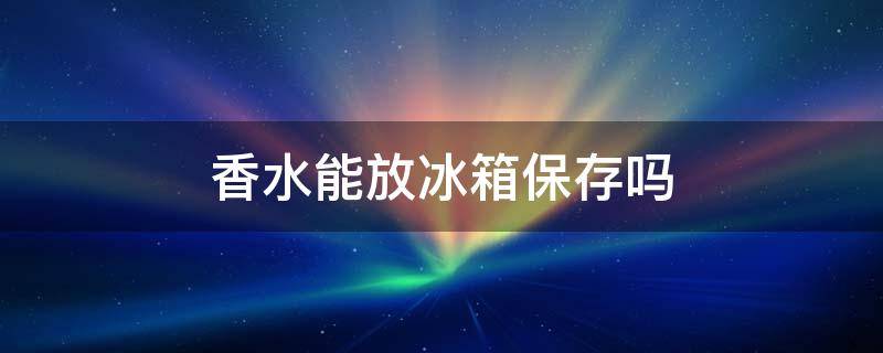 香水能放冰箱保存吗 香水能放冰箱保存吗