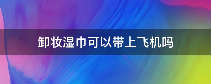 卸妆湿巾可以带上飞机吗（卸妆湿巾能过安检吗）