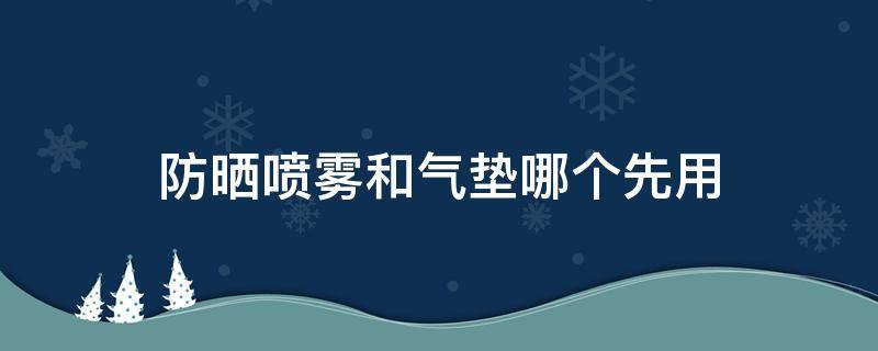 防晒喷雾和气垫哪个先用（防晒喷雾跟气垫先用哪个）