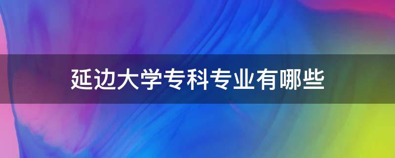 延边大学专科专业有哪些 延边大学专科专业有哪些2023