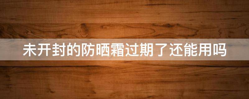 未开封的防晒霜过期了还能用吗 未开封的防晒霜过期了还能用吗 有什么危害