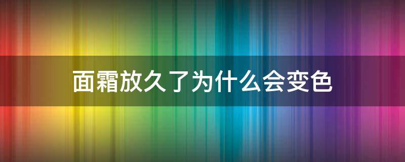 面霜放久了为什么会变色（面霜放久了为什么会变色呢）