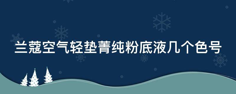 兰蔻空气轻垫菁纯粉底液几个色号（兰蔻空气轻垫菁纯粉底液怎么样）