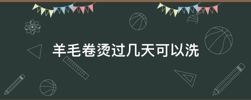 羊毛卷烫过几天可以洗 羊毛卷烫完多久最好看