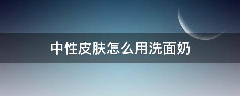 中性皮肤怎么用洗面奶（中性皮肤怎么选择洗面奶）