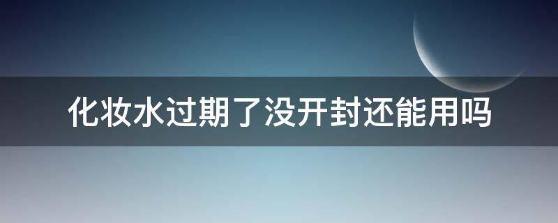 化妆水过期了没开封还能用吗（化妆水过期了还能用吗 知乎）