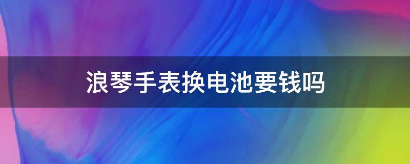 浪琴手表换电池要钱吗 浪琴手表换电池要钱吗现在