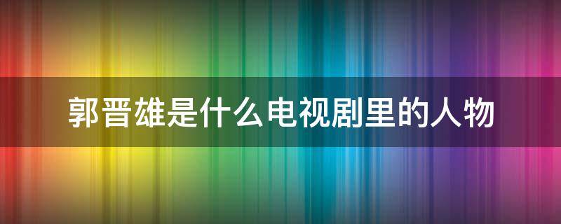 郭晋雄是什么电视剧里的人物（郭晋雄是什么电视剧里的人物角色）